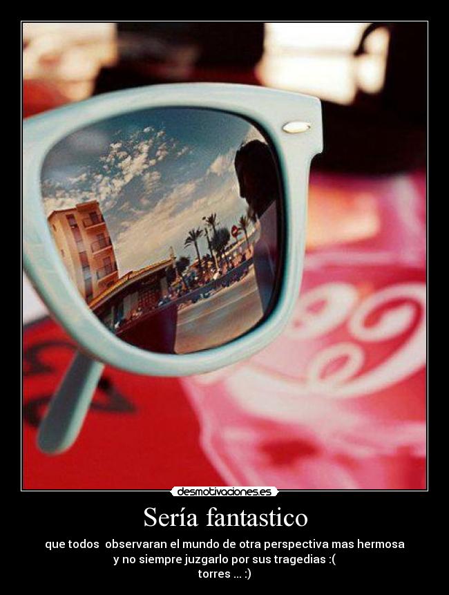 Sería fantastico - que todos observaran el mundo de otra perspectiva mas hermosa
y no siempre juzgarlo por sus tragedias :(
torres ... :)