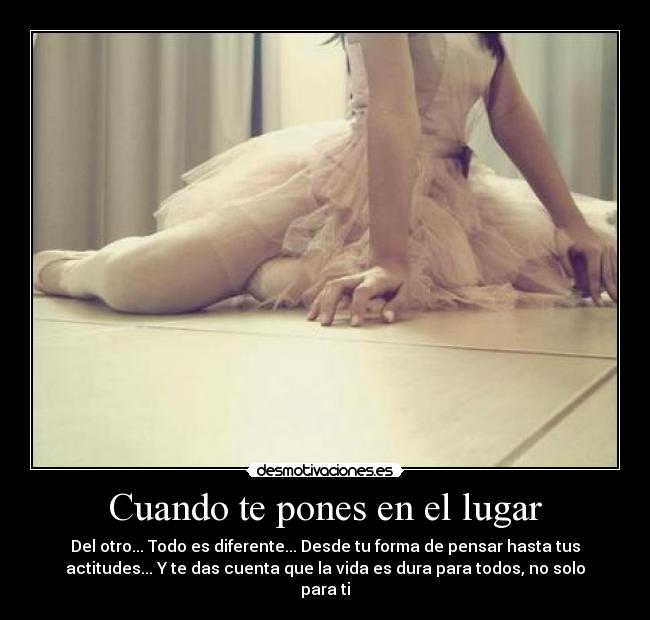 Cuando te pones en el lugar - Del otro... Todo es diferente... Desde tu forma de pensar hasta tus
actitudes... Y te das cuenta que la vida es dura para todos, no solo
para ti