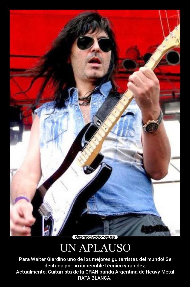 UN APLAUSO - Para Walter Giardino uno de los mejores guitarristas del mundo! Se
destaca por su impecable técnica y rapidez.
Actualmente: Guitarrista de la GRAN banda Argentina de Heavy Metal
RATA BLANCA..