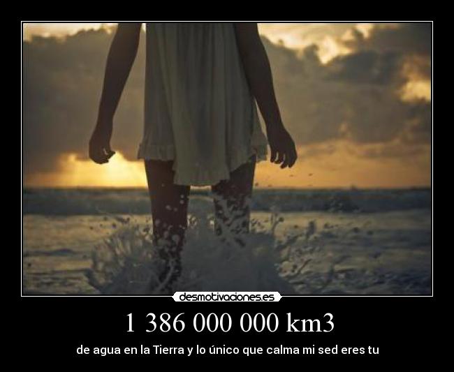 1 386 000 000 km3 - de agua en la Tierra y lo único que calma mi sed eres tu