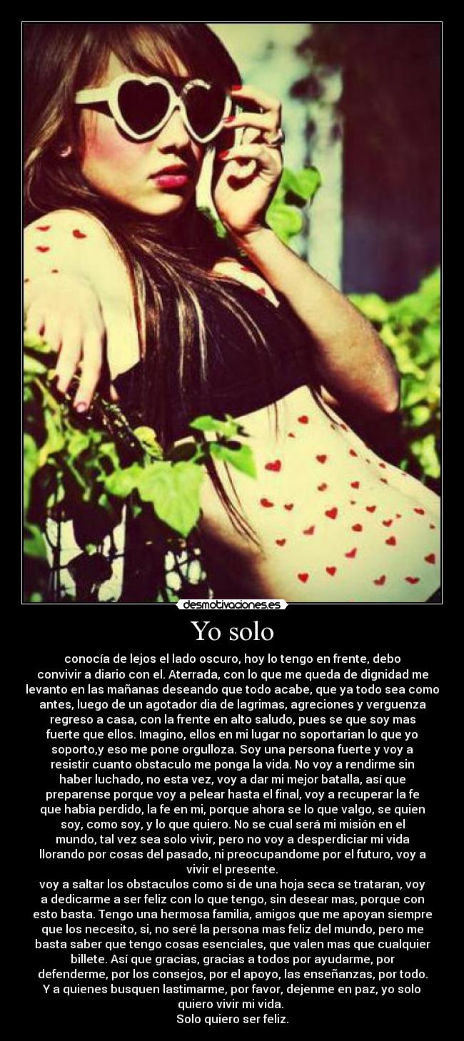 Yo solo - conocía de lejos el lado oscuro, hoy lo tengo en frente, debo
convivir a diario con el. Aterrada, con lo que me queda de dignidad me
levanto en las mañanas deseando que todo acabe, que ya todo sea como
antes, luego de un agotador dia de lagrimas, agreciones y verguenza
regreso a casa, con la frente en alto saludo, pues se que soy mas
fuerte que ellos. Imagino, ellos en mi lugar no soportarian lo que yo
soporto,y eso me pone orgulloza. Soy una persona fuerte y voy a
resistir cuanto obstaculo me ponga la vida. No voy a rendirme sin
haber luchado, no esta vez, voy a dar mi mejor batalla, así que
preparense porque voy a pelear hasta el final, voy a recuperar la fe
que habia perdido, la fe en mi, porque ahora se lo que valgo, se quien
soy, como soy, y lo que quiero. No se cual será mi misión en el
mundo, tal vez sea solo vivir, pero no voy a desperdiciar mi vida
llorando por cosas del pasado, ni preocupandome por el futuro, voy a
vivir el presente.
voy a saltar los obstaculos como si de una hoja seca se trataran, voy
a dedicarme a ser feliz con lo que tengo, sin desear mas, porque con
esto basta. Tengo una hermosa familia, amigos que me apoyan siempre
que los necesito, si, no seré la persona mas feliz del mundo, pero me
basta saber que tengo cosas esenciales, que valen mas que cualquier
billete. Así que gracias, gracias a todos por ayudarme, por
defenderme, por los consejos, por el apoyo, las enseñanzas, por todo.
Y a quienes busquen lastimarme, por favor, dejenme en paz, yo solo
quiero vivir mi vida. 
Solo quiero ser feliz.