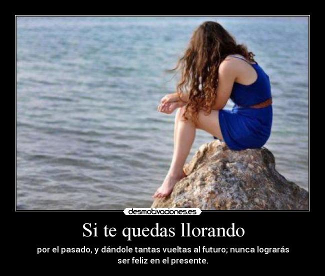 Si te quedas llorando - por el pasado, y dándole tantas vueltas al futuro; nunca lograrás
ser feliz en el presente.