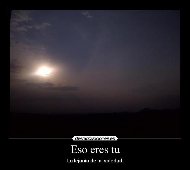 Eso eres tu - La lejanía de mi soledad.