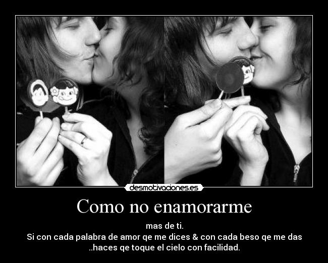 Como no enamorarme - mas de ti.
Si con cada palabra de amor qe me dices & con cada beso qe me das
..haces qe toque el cielo con facilidad.