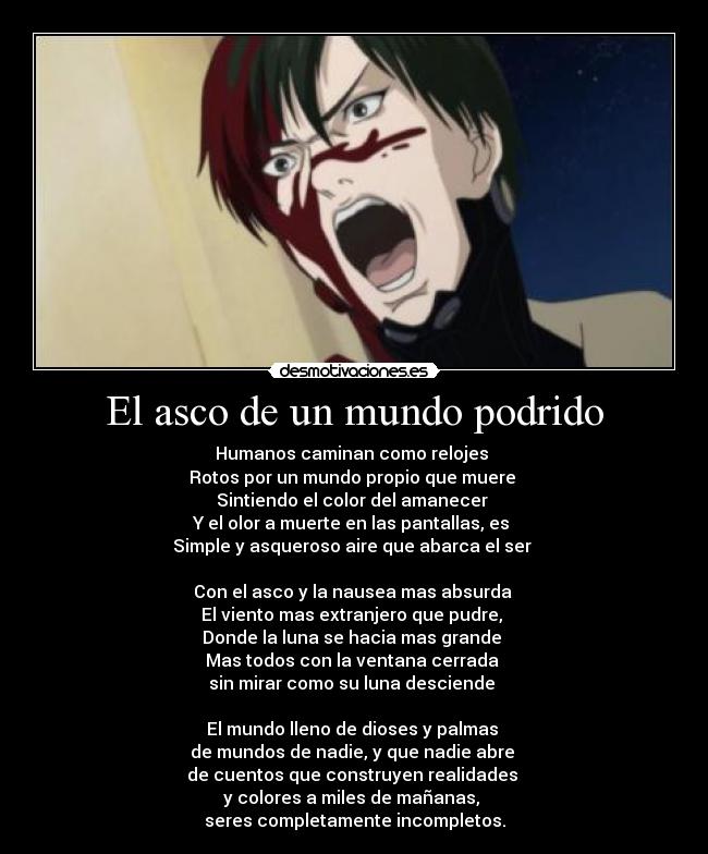 El asco de un mundo podrido - Humanos caminan como relojes
Rotos por un mundo propio que muere
Sintiendo el color del amanecer
Y el olor a muerte en las pantallas, es
Simple y asqueroso aire que abarca el ser
Con el asco y la nausea mas absurda
El viento mas extranjero que pudre,
Donde la luna se hacia mas grande
Mas todos con la ventana cerrada
sin mirar como su luna desciende
El mundo lleno de dioses y palmas
de mundos de nadie, y que nadie abre
de cuentos que construyen realidades
y colores a miles de mañanas,
seres completamente incompletos.