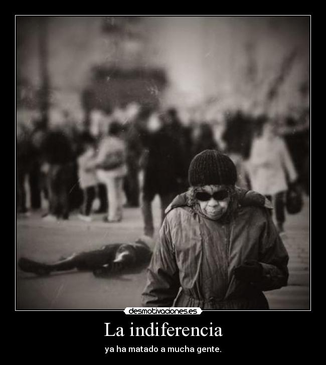 La indiferencia - ya ha matado a mucha gente.