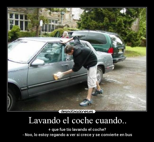 Lavando el coche cuando.. - + que fue tío lavando el coche?
- Noo, lo estoy regando a ver si crece y se convierte en bus