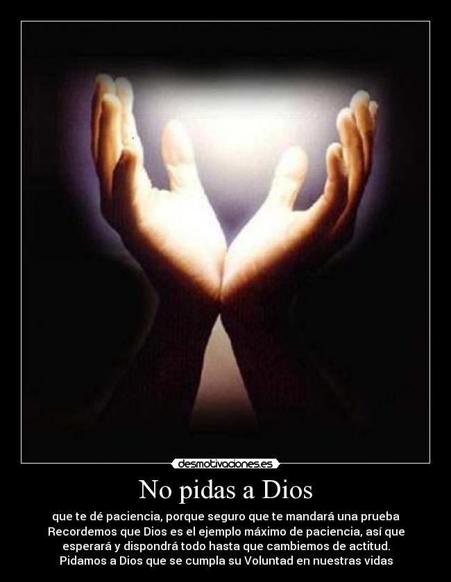 No pidas a Dios - que te dé paciencia, porque seguro que te mandará una prueba
Recordemos que Dios es el ejemplo máximo de paciencia, así que
esperará y dispondrá todo hasta que cambiemos de actitud.
Pidamos a Dios que se cumpla su Voluntad en nuestras vidas