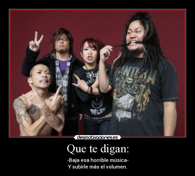 Que te digan: - -Baja esa horrible música-
Y subirle más el volumen.