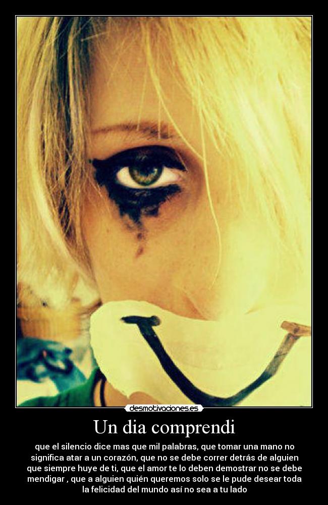 Un dia comprendi - que el silencio dice mas que mil palabras, que tomar una mano no
significa atar a un corazón, que no se debe correr detrás de alguien
que siempre huye de ti, que el amor te lo deben demostrar no se debe
mendigar , que a alguien quién queremos solo se le pude desear toda
la felicidad del mundo así no sea a tu lado