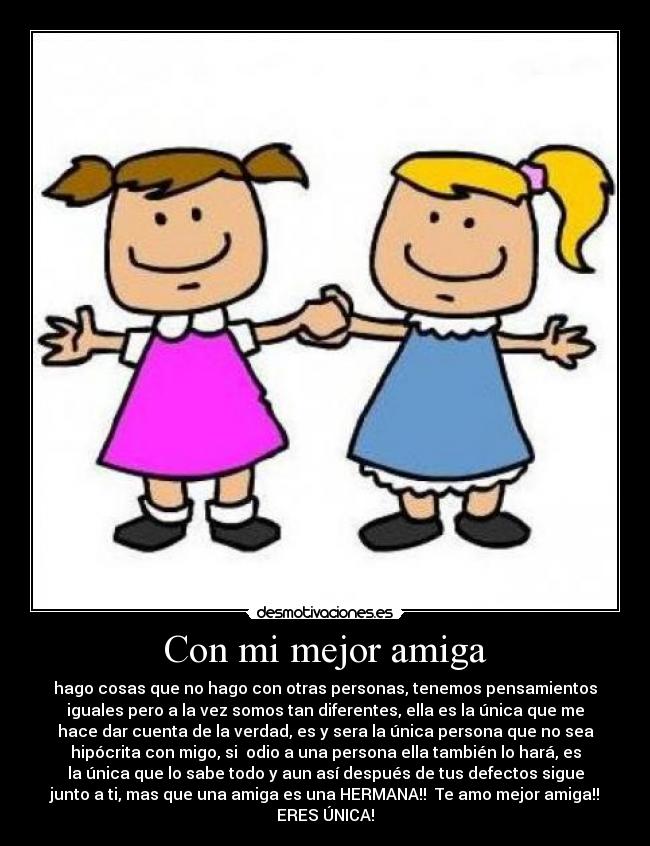 Con mi mejor amiga - hago cosas que no hago con otras personas, tenemos pensamientos
iguales pero a la vez somos tan diferentes, ella es la única que me
hace dar cuenta de la verdad, es y sera la única persona que no sea
hipócrita con migo, si  odio a una persona ella también lo hará, es
la única que lo sabe todo y aun así después de tus defectos sigue
junto a ti, mas que una amiga es una HERMANA!!  Te amo mejor amiga!!
ERES ÚNICA!