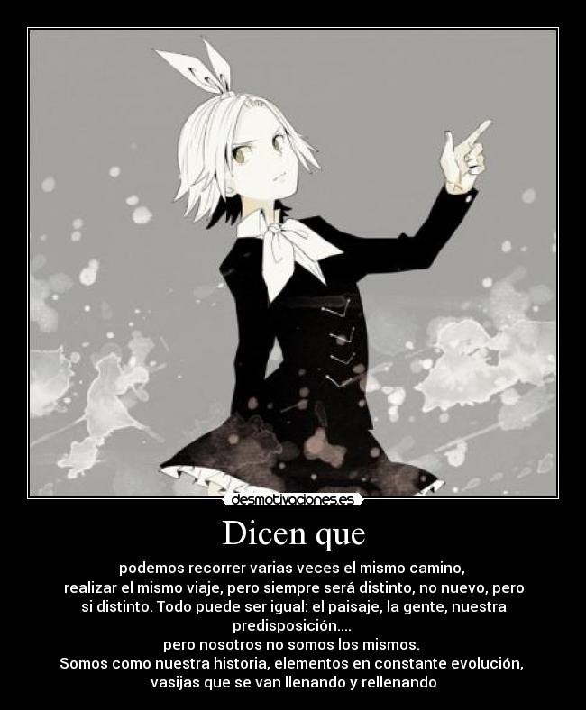 Dicen que - podemos recorrer varias veces el mismo camino,
realizar el mismo viaje, pero siempre será distinto, no nuevo, pero
si distinto. Todo puede ser igual: el paisaje, la gente, nuestra
predisposición....
pero nosotros no somos los mismos.
Somos como nuestra historia, elementos en constante evolución,
vasijas que se van llenando y rellenando