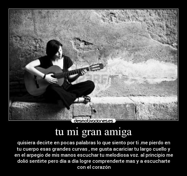 tu mi gran amiga - quisiera decirte en pocas palabras lo que siento por ti .me pierdo en
tu cuerpo esas grandes curvas , me gusta acariciar tu largo cuello y
en el arpegio de mis manos escuchar tu melodiosa voz. al principio me
dolió sentirte pero día a día logre comprenderte mas y a escucharte
con el corazón