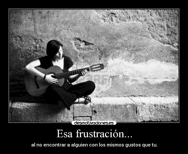 Esa frustración... - al no encontrar a alguien con los mismos gustos que tu.