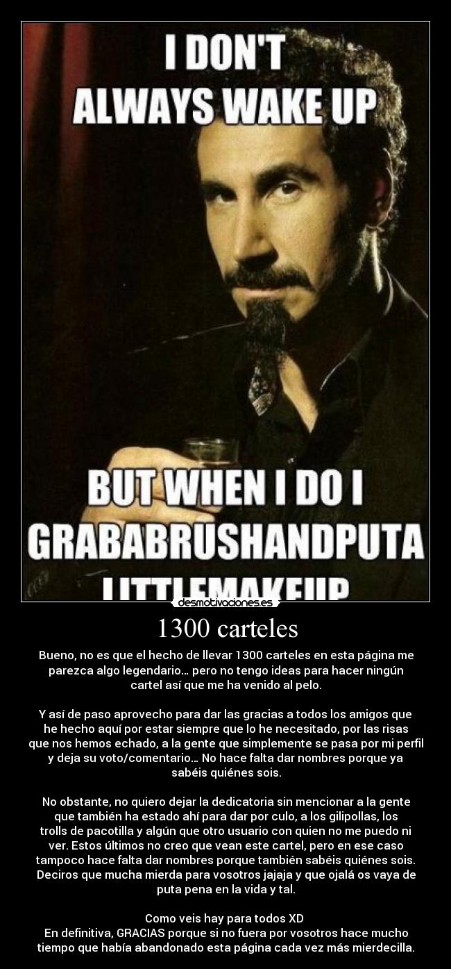 1300 carteles - Bueno, no es que el hecho de llevar 1300 carteles en esta página me
parezca algo legendario… pero no tengo ideas para hacer ningún
cartel así que me ha venido al pelo.
Y así de paso aprovecho para dar las gracias a todos los amigos que
he hecho aquí por estar siempre que lo he necesitado, por las risas
que nos hemos echado, a la gente que simplemente se pasa por mi perfil
y deja su voto/comentario… No hace falta dar nombres porque ya
sabéis quiénes sois.
No obstante, no quiero dejar la dedicatoria sin mencionar a la gente
que también ha estado ahí para dar por culo, a los gilipollas, los
trolls de pacotilla y algún que otro usuario con quien no me puedo ni
ver. Estos últimos no creo que vean este cartel, pero en ese caso
tampoco hace falta dar nombres porque también sabéis quiénes sois.
Deciros que mucha mierda para vosotros jajaja y que ojalá os vaya de
puta pena en la vida y tal.
Como veis hay para todos XD
En definitiva, GRACIAS porque si no fuera por vosotros hace mucho
tiempo que había abandonado esta página cada vez más mierdecilla.