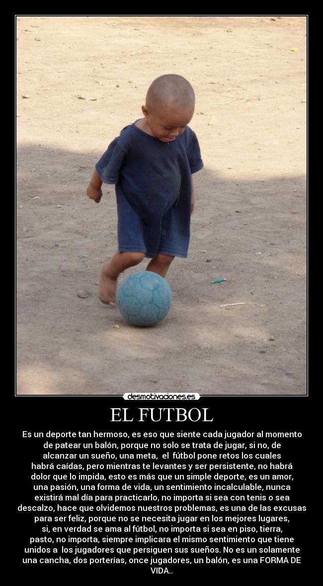 EL FUTBOL - Es un deporte tan hermoso, es eso que siente cada jugador al momento
de patear un balón, porque no solo se trata de jugar, si no, de
alcanzar un sueño, una meta,  el  fútbol pone retos los cuales
habrá caídas, pero mientras te levantes y ser persistente, no habrá
dolor que lo impida, esto es más que un simple deporte, es un amor,
una pasión, una forma de vida, un sentimiento incalculable, nunca
existirá mal día para practicarlo, no importa si sea con tenis o sea
descalzo, hace que olvidemos nuestros problemas, es una de las excusas
para ser feliz, porque no se necesita jugar en los mejores lugares,
si, en verdad se ama al fútbol, no importa si sea en piso, tierra,
pasto, no importa, siempre implicara el mismo sentimiento que tiene
unidos a  los jugadores que persiguen sus sueños. No es un solamente
una cancha, dos porterías, once jugadores, un balón, es una FORMA DE
VIDA..