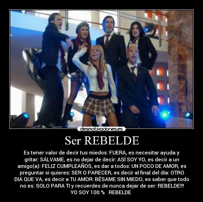 Ser REBELDE - Es tener valor de decir tus miedos: FUERA, es necesitar ayuda y
gritar: SÁLVAME, es no dejar de decir: ASÍ SOY YO, es decir a un
amigo(a): FELIZ CUMPLEAÑOS, es dar a todos: UN POCO DE AMOR, es
preguntar si quieres: SER O PARECER, es decir al final del día: OTRO
DIA QUE VA, es decir a TU AMOR: BÉSAME SIN MIEDO, es saber que todo
no es: SOLO PARA TI y recuerdes de nunca dejar de ser: REBELDE!!!
YO SOY 100 % ♥ REBELDE ♥