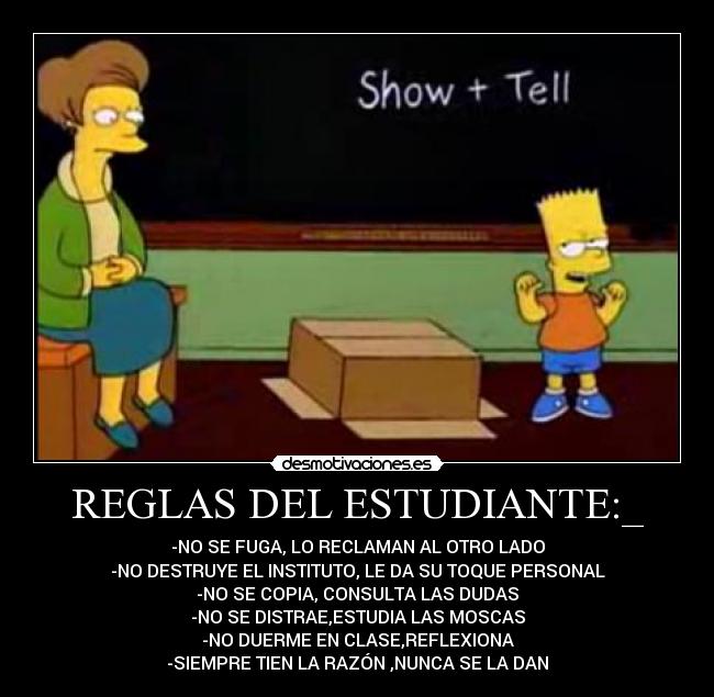 REGLAS DEL ESTUDIANTE:_ - -NO SE FUGA, LO RECLAMAN AL OTRO LADO
-NO DESTRUYE EL INSTITUTO, LE DA SU TOQUE PERSONAL
-NO SE COPIA, CONSULTA LAS DUDAS
-NO SE DISTRAE,ESTUDIA LAS MOSCAS
-NO DUERME EN CLASE,REFLEXIONA
-SIEMPRE TIEN LA RAZÓN ,NUNCA SE LA DAN