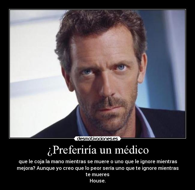 ¿Preferiría un médico - que le coja la mano mientras se muere o uno que le ignore mientras
mejora? Aunque yo creo que lo peor sería uno que te ignore mientras
te mueres
House.