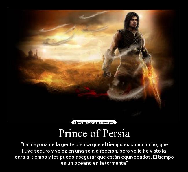 Prince of Persia - La mayoría de la gente piensa que el tiempo es como un río, que
fluye seguro y veloz en una sola dirección, pero yo le he visto la
cara al tiempo y les puedo asegurar que están equivocados. El tiempo
es un océano en la tormenta