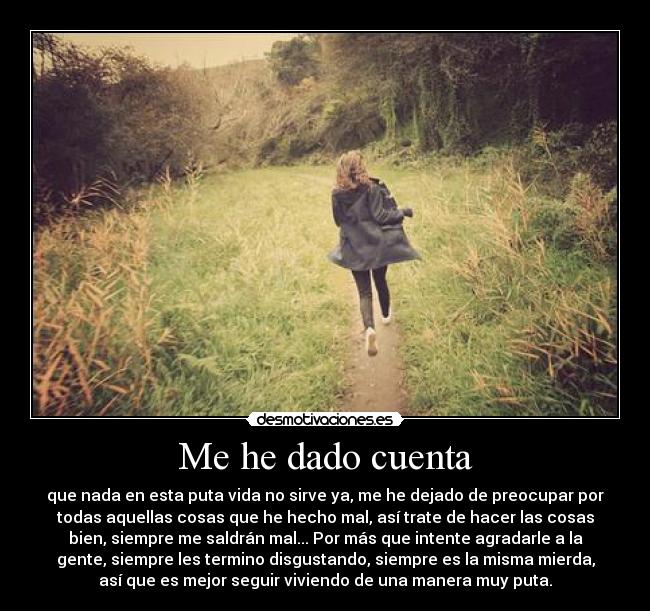 Me he dado cuenta - que nada en esta puta vida no sirve ya, me he dejado de preocupar por
todas aquellas cosas que he hecho mal, así trate de hacer las cosas
bien, siempre me saldrán mal... Por más que intente agradarle a la
gente, siempre les termino disgustando, siempre es la misma mierda,
así que es mejor seguir viviendo de una manera muy puta.