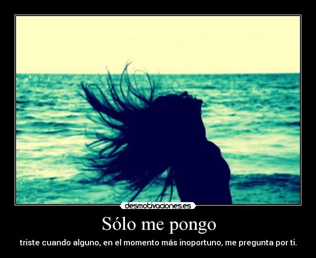 Sólo me pongo - triste cuando alguno, en el momento más inoportuno, me pregunta por ti.
