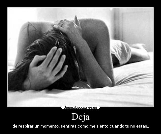 Deja - de respirar un momento, sentirás como me siento cuando tu no estás..