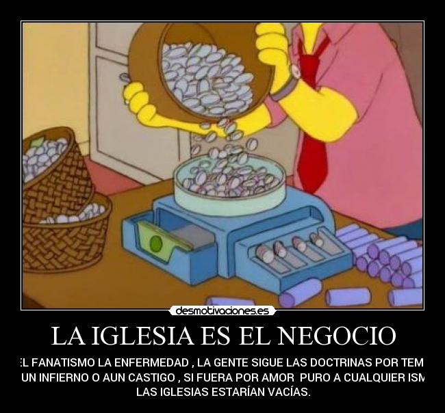 LA IGLESIA ES EL NEGOCIO - Y EL FANATISMO LA ENFERMEDAD , LA GENTE SIGUE LAS DOCTRINAS POR TEMOR
A UN INFIERNO O AUN CASTIGO , SI FUERA POR AMOR PURO A CUALQUIER ISMO
LAS IGLESIAS ESTARÍAN VACÍAS.