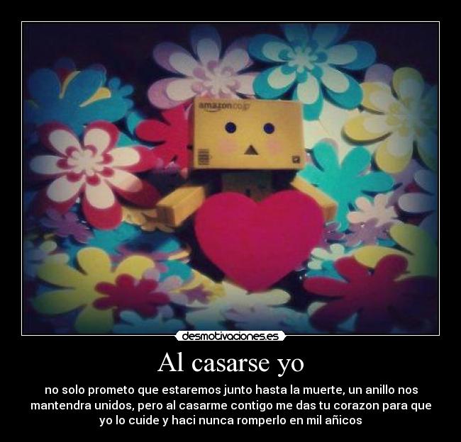 Al casarse yo - no solo prometo que estaremos junto hasta la muerte, un anillo nos
mantendra unidos, pero al casarme contigo me das tu corazon para que
yo lo cuide y haci nunca romperlo en mil añicos