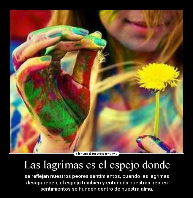 Las lagrimas es el espejo donde - se reflejan nuestros peores sentimientos, cuando las lagrimas
desaparecen, el espejo también y entonces nuestros peores
sentimientos se hunden dentro de nuestra alma.