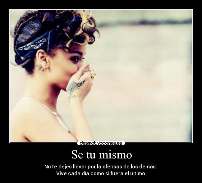 Se tu mismo - No te dejes llevar por la ofensas de los demás.
Vive cada día como si fuera el ultimo.