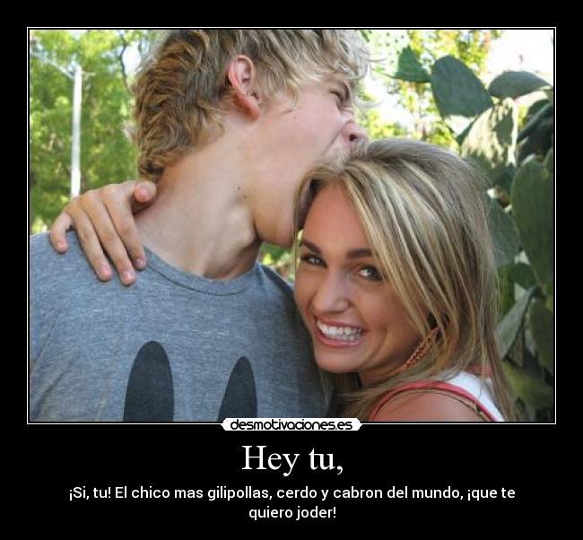 Hey tu, - ¡Si, tu! El chico mas gilipollas, cerdo y cabron del mundo, ¡que te quiero joder!