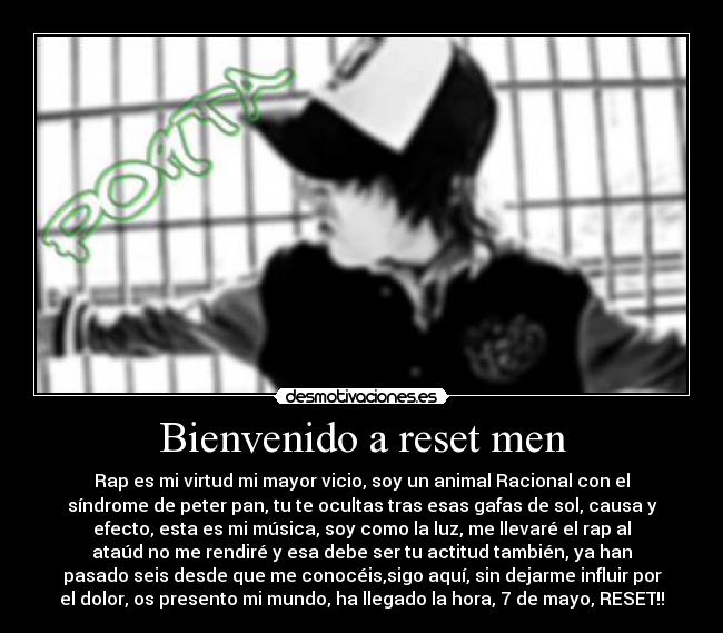 Bienvenido a reset men - Rap es mi virtud mi mayor vicio, soy un animal Racional con el
síndrome de peter pan, tu te ocultas tras esas gafas de sol, causa y
efecto, esta es mi música, soy como la luz, me llevaré el rap al
ataúd no me rendiré y esa debe ser tu actitud también, ya han
pasado seis desde que me conocéis,sigo aquí, sin dejarme influir por
el dolor, os presento mi mundo, ha llegado la hora, 7 de mayo, RESET!!