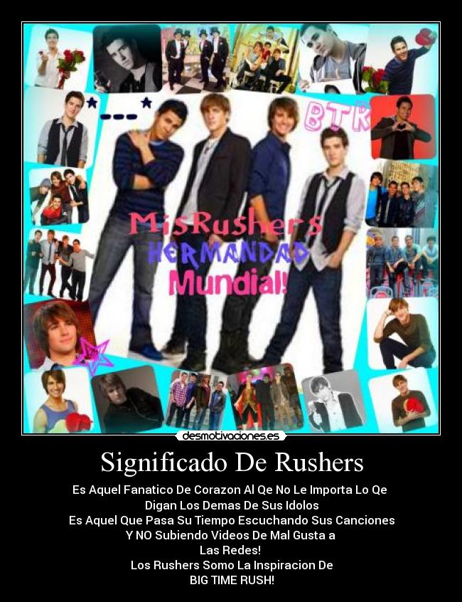 Significado De Rushers - Es Aquel Fanatico De Corazon Al Qe No Le Importa Lo Qe
Digan Los Demas De Sus Idolos
Es Aquel Que Pasa Su Tiempo Escuchando Sus Canciones
Y NO Subiendo Videos De Mal Gusta a
Las Redes!
Los Rushers Somo La Inspiracion De
BIG TIME RUSH!