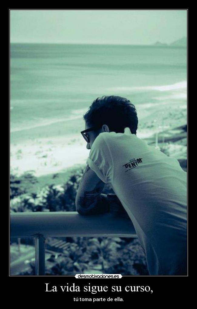 La vida sigue su curso, - tú toma parte de ella.