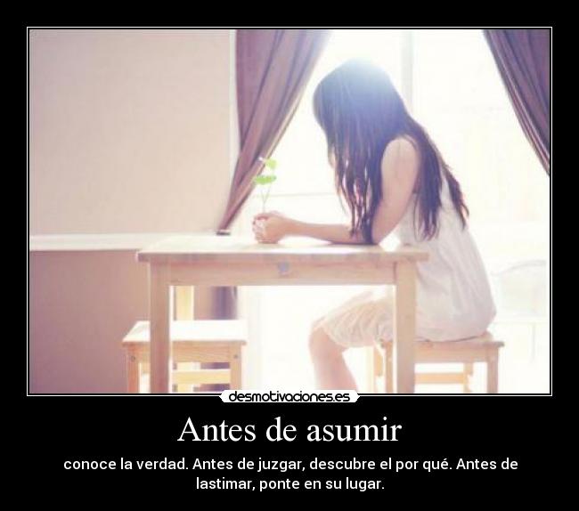 Antes de asumir - conoce la verdad. Antes de juzgar, descubre el por qué. Antes de
lastimar, ponte en su lugar.