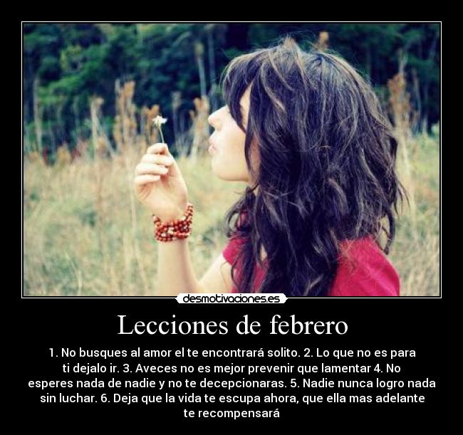 Lecciones de febrero - 1. No busques al amor el te encontrará solito. 2. Lo que no es para
ti dejalo ir. 3. Aveces no es mejor prevenir que lamentar 4. No
esperes nada de nadie y no te decepcionaras. 5. Nadie nunca logro nada
sin luchar. 6. Deja que la vida te escupa ahora, que ella mas adelante
te recompensará