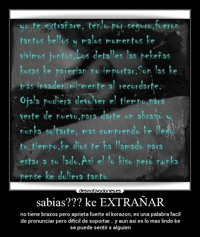 sabias??? ke EXTRAÑAR - no tiene brazos pero aprieta fuerte el korazon, es una palabra facil
de pronunciar pero dificil de soportar .. y aun asi es lo mas lindo ke
se puede sentir x alguien