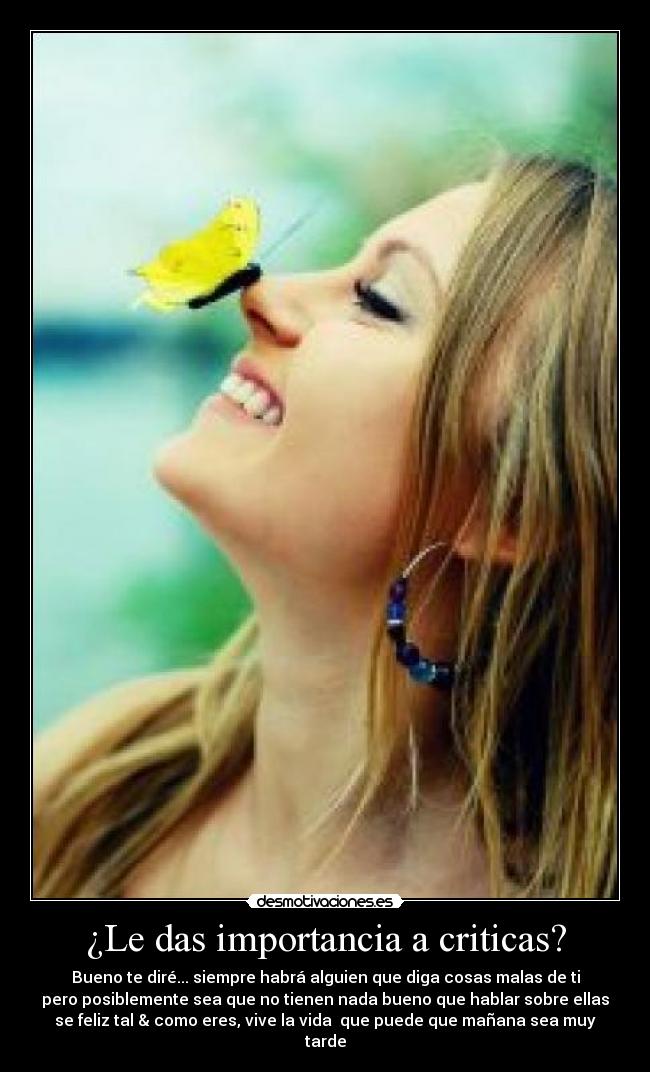 ¿Le das importancia a criticas? - Bueno te diré... siempre habrá alguien que diga cosas malas de ti
pero posiblemente sea que no tienen nada bueno que hablar sobre ellas
se feliz tal & como eres, vive la vida que puede que mañana sea muy
tarde