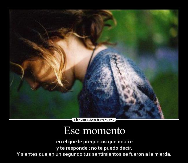 Ese momento - en el que le preguntas que ocurre
y te responde : no te puedo decir.
Y sientes que en un segundo tus sentimientos se fueron a la mierda.