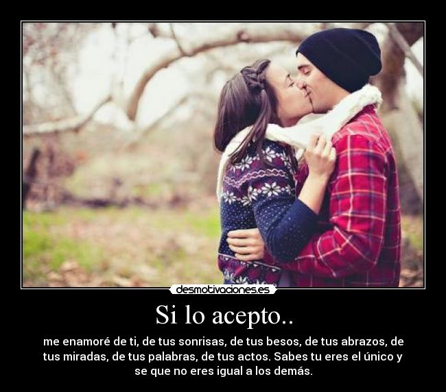 Si lo acepto.. - me enamoré de ti, de tus sonrisas, de tus besos, de tus abrazos, de
tus miradas, de tus palabras, de tus actos. Sabes tu eres el único y
se que no eres igual a los demás.