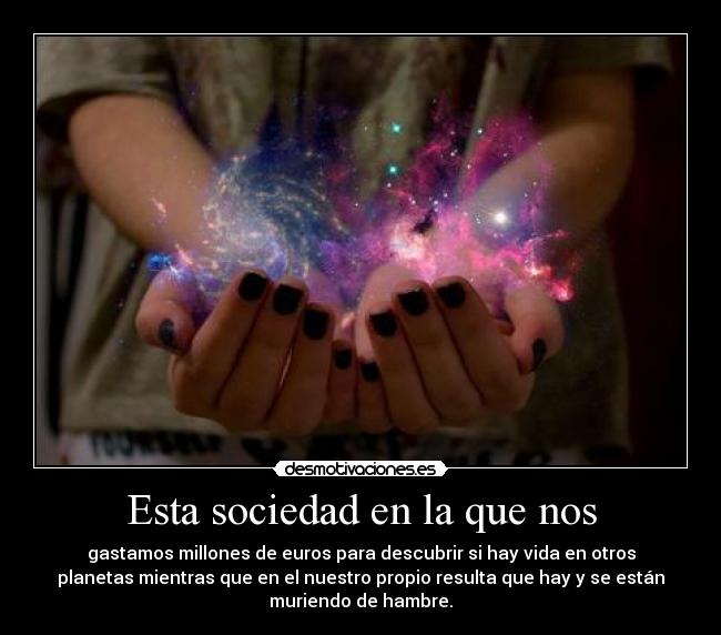 Esta sociedad en la que nos - gastamos millones de euros para descubrir si hay vida en otros
planetas mientras que en el nuestro propio resulta que hay y se están
muriendo de hambre.