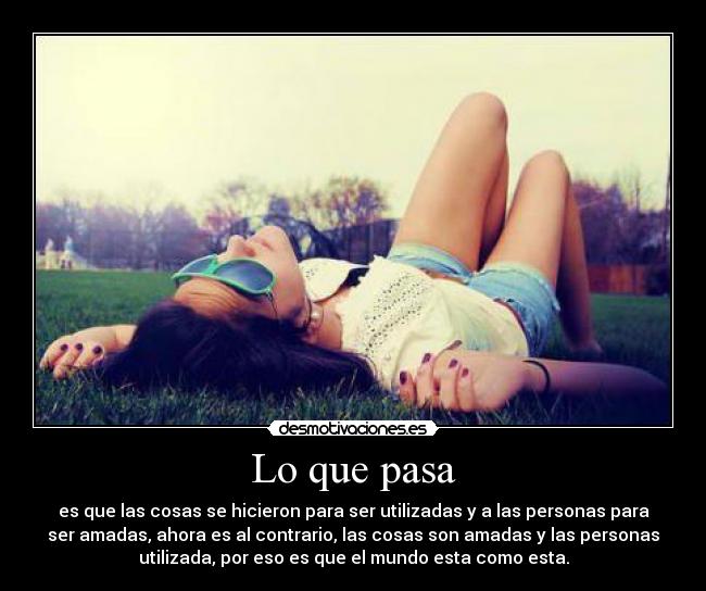 Lo que pasa - es que las cosas se hicieron para ser utilizadas y a las personas para
ser amadas, ahora es al contrario, las cosas son amadas y las personas
utilizada, por eso es que el mundo esta como esta.