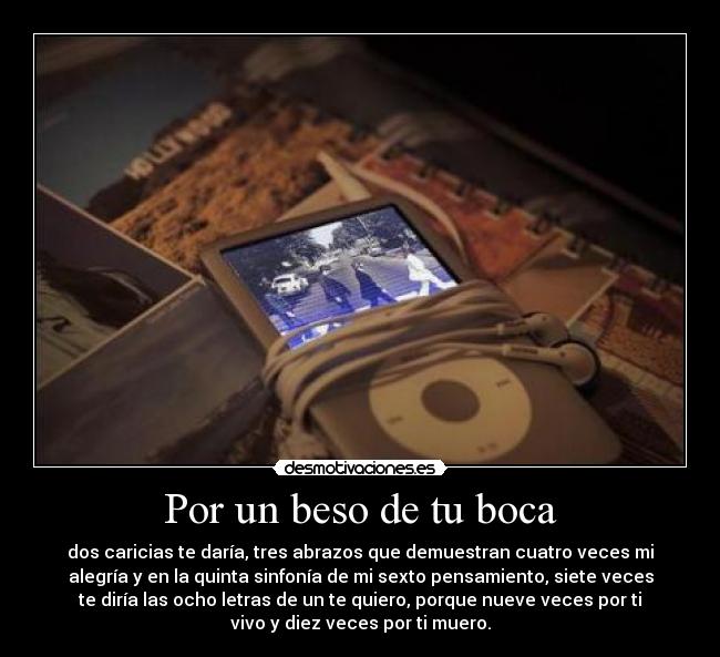 Por un beso de tu boca - dos caricias te daría, tres abrazos que demuestran cuatro veces mi
alegría y en la quinta sinfonía de mi sexto pensamiento, siete veces
te diría las ocho letras de un te quiero, porque nueve veces por ti
vivo y diez veces por ti muero.