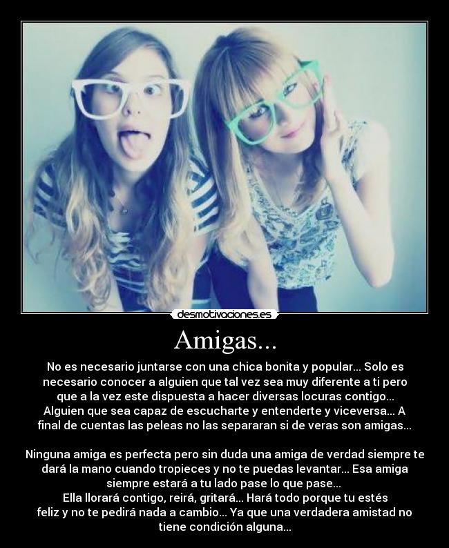 Amigas... - No es necesario juntarse con una chica bonita y popular... Solo es
necesario conocer a alguien que tal vez sea muy diferente a ti pero
que a la vez este dispuesta a hacer diversas locuras contigo...
Alguien que sea capaz de escucharte y entenderte y viceversa... A
final de cuentas las peleas no las separaran si de veras son amigas...
Ninguna amiga es perfecta pero sin duda una amiga de verdad siempre te
dará la mano cuando tropieces y no te puedas levantar... Esa amiga
siempre estará a tu lado pase lo que pase...
Ella llorará contigo, reirá, gritará... Hará todo porque tu estés
feliz y no te pedirá nada a cambio... Ya que una verdadera amistad no
tiene condición alguna...