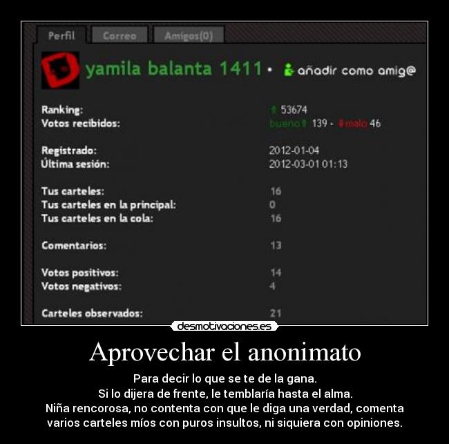Aprovechar el anonimato - Para decir lo que se te de la gana.
Si lo dijera de frente, le temblaría hasta el alma.
Niña rencorosa, no contenta con que le diga una verdad, comenta
varios carteles míos con puros insultos, ni siquiera con opiniones.