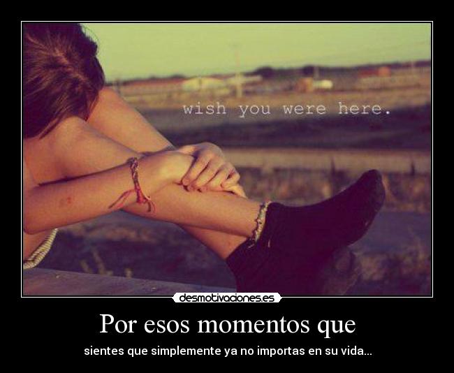 Por esos momentos que - sientes que simplemente ya no importas en su vida...