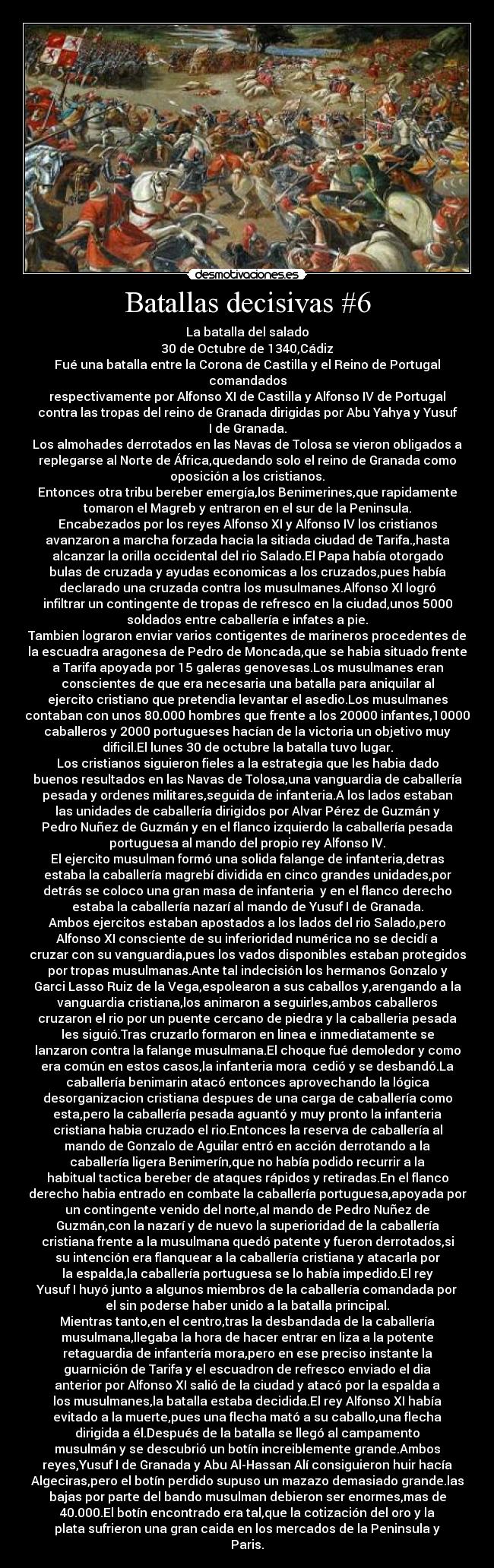 Batallas decisivas #6 - La batalla del salado
30 de Octubre de 1340,Cádiz
Fué una batalla entre la Corona de Castilla y el Reino de Portugal
comandados
respectivamente por Alfonso XI de Castilla y Alfonso IV de Portugal
contra las tropas del reino de Granada dirigidas por Abu Yahya y Yusuf
I de Granada.
Los almohades derrotados en las Navas de Tolosa se vieron obligados a
replegarse al Norte de África,quedando solo el reino de Granada como
oposición a los cristianos.
Entonces otra tribu bereber emergía,los Benimerines,que rapidamente
tomaron el Magreb y entraron en el sur de la Peninsula.
Encabezados por los reyes Alfonso XI y Alfonso IV los cristianos
avanzaron a marcha forzada hacia la sitiada ciudad de Tarifa.,hasta
alcanzar la orilla occidental del rio Salado.El Papa había otorgado
bulas de cruzada y ayudas economicas a los cruzados,pues había
declarado una cruzada contra los musulmanes.Alfonso XI logró
infiltrar un contingente de tropas de refresco en la ciudad,unos 5000
soldados entre caballería e infates a pie.
Tambien lograron enviar varios contigentes de marineros procedentes de
la escuadra aragonesa de Pedro de Moncada,que se habia situado frente
a Tarifa apoyada por 15 galeras genovesas.Los musulmanes eran
conscientes de que era necesaria una batalla para aniquilar al
ejercito cristiano que pretendia levantar el asedio.Los musulmanes
contaban con unos 80.000 hombres que frente a los 20000 infantes,10000
caballeros y 2000 portugueses hacían de la victoria un objetivo muy
dificil.El lunes 30 de octubre la batalla tuvo lugar.
Los cristianos siguieron fieles a la estrategia que les habia dado
buenos resultados en las Navas de Tolosa,una vanguardia de caballería
pesada y ordenes militares,seguida de infanteria.A los lados estaban
las unidades de caballería dirigidos por Alvar Pérez de Guzmán y
Pedro Nuñez de Guzmán y en el flanco izquierdo la caballería pesada
portuguesa al mando del propio rey Alfonso IV.
El ejercito musulman formó una solida falange de infanteria,detras
estaba la caballería magrebí dividida en cinco grandes unidades,por
detrás se coloco una gran masa de infanteria  y en el flanco derecho
estaba la caballería nazarí al mando de Yusuf I de Granada.
Ambos ejercitos estaban apostados a los lados del rio Salado,pero
Alfonso XI consciente de su inferioridad numérica no se decidí a
cruzar con su vanguardia,pues los vados disponibles estaban protegidos
por tropas musulmanas.Ante tal indecisión los hermanos Gonzalo y
Garci Lasso Ruiz de la Vega,espolearon a sus caballos y,arengando a la
vanguardia cristiana,los animaron a seguirles,ambos caballeros
cruzaron el rio por un puente cercano de piedra y la caballeria pesada
les siguió.Tras cruzarlo formaron en linea e inmediatamente se
lanzaron contra la falange musulmana.El choque fué demoledor y como
era común en estos casos,la infanteria mora  cedió y se desbandó.La
caballería benimarin atacó entonces aprovechando la lógica
desorganizacion cristiana despues de una carga de caballería como
esta,pero la caballería pesada aguantó y muy pronto la infanteria
cristiana habia cruzado el rio.Entonces la reserva de caballería al
mando de Gonzalo de Aguilar entró en acción derrotando a la
caballería ligera Benimerín,que no había podido recurrir a la
habitual tactica bereber de ataques rápidos y retiradas.En el flanco
derecho habia entrado en combate la caballería portuguesa,apoyada por
un contingente venido del norte,al mando de Pedro Nuñez de
Guzmán,con la nazarí y de nuevo la superioridad de la caballería
cristiana frente a la musulmana quedó patente y fueron derrotados,si
su intención era flanquear a la caballería cristiana y atacarla por
la espalda,la caballería portuguesa se lo había impedido.El rey
Yusuf I huyó junto a algunos miembros de la caballería comandada por
el sin poderse haber unido a la batalla principal.
Mientras tanto,en el centro,tras la desbandada de la caballería
musulmana,llegaba la hora de hacer entrar en liza a la potente
retaguardia de infantería mora,pero en ese preciso instante la
guarnición de Tarifa y el escuadron de refresco enviado el dia
anterior por Alfonso XI salió de la ciudad y atacó por la espalda a
los musulmanes,la batalla estaba decidida.El rey Alfonso XI había
evitado a la muerte,pues una flecha mató a su caballo,una flecha
dirigida a él.Después de la batalla se llegó al campamento
musulmán y se descubrió un botín increiblemente grande.Ambos
reyes,Yusuf I de Granada y Abu Al-Hassan Alí consiguieron huir hacía
Algeciras,pero el botín perdido supuso un mazazo demasiado grande.las
bajas por parte del bando musulman debieron ser enormes,mas de
40.000.El botín encontrado era tal,que la cotización del oro y la
plata sufrieron una gran caida en los mercados de la Peninsula y
Paris.