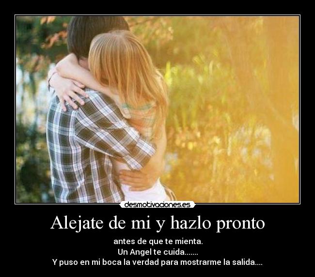 Alejate de mi y hazlo pronto - antes de que te mienta.
Un Angel te cuida.......
Y puso en mi boca la verdad para mostrarme la salida....
