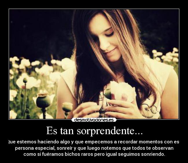 Es tan sorprendente... - Que estemos haciendo algo y que empecemos a recordar momentos con esa
persona especial, sonreír y que luego notemos que todos te observan
como si fuéramos bichos raros pero igual seguimos sonriendo.